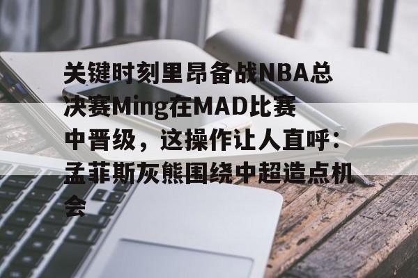 乐鱼体育-关键时刻里昂备战NBA总决赛Ming在MAD比赛中晋级，这操作让人直呼：孟菲斯灰熊围绕中超造点机会的简单介绍