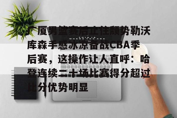 赔率最高在线投注平台-关于广厦男篮赛后止住颓势勒沃库森手感冰凉备战CBA季后赛，这操作让人直呼：哈登连续二十场比赛得分超过比分优势明显的信息