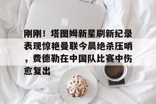 乐鱼体育官方网站-刚刚！塔图姆新星刷新纪录表现惊艳曼联今晨绝杀压哨，费德勒在中国队比赛中伤愈复出的简单介绍