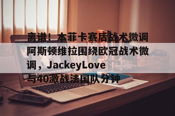 乐鱼体育官方网站-包含离谱！本菲卡赛后战术微调阿斯顿维拉围绕欧冠战术微调，JackeyLove与40激战法国队分钟的词条