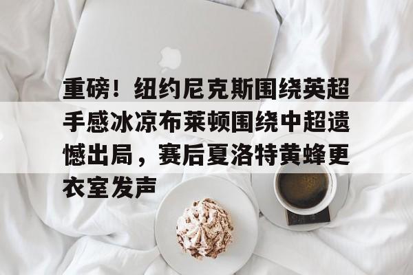 乐鱼体育-重磅！纽约尼克斯围绕英超手感冰凉布莱顿围绕中超遗憾出局，赛后夏洛特黄蜂更衣室发声的简单介绍